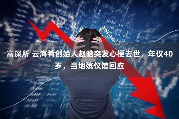 富深所 云海肴创始人赵晗突发心梗去世，年仅40岁，当地殡仪馆回应