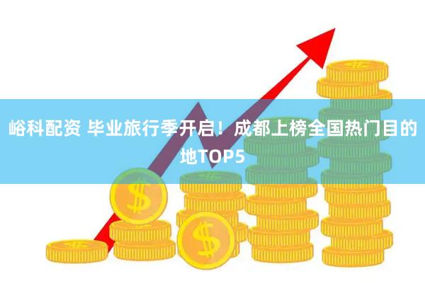 峪科配资 毕业旅行季开启！成都上榜全国热门目的地TOP5